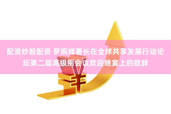 配资炒股配资 罗照辉署长在全球共享发展行动论坛第二届高级别会议欢迎晚宴上的致辞
