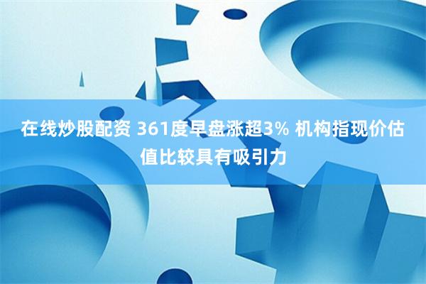 在线炒股配资 361度早盘涨超3% 机构指现价估值比较具有吸引力