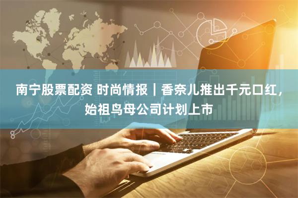 南宁股票配资 时尚情报｜香奈儿推出千元口红，始祖鸟母公司计划上市