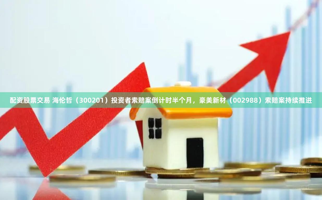 配资股票交易 海伦哲（300201）投资者索赔案倒计时半个月，豪美新材（002988）索赔案持续推进