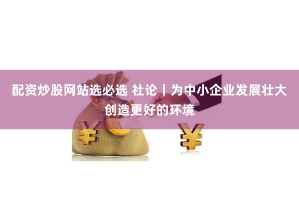 配资炒股网站选必选 社论丨为中小企业发展壮大创造更好的环境