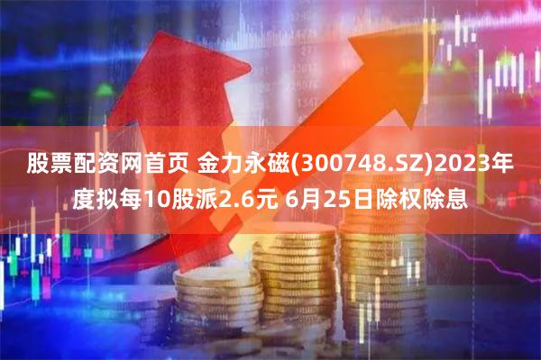股票配资网首页 金力永磁(300748.SZ)2023年度拟每10股派2.6元 6月25日除权除息