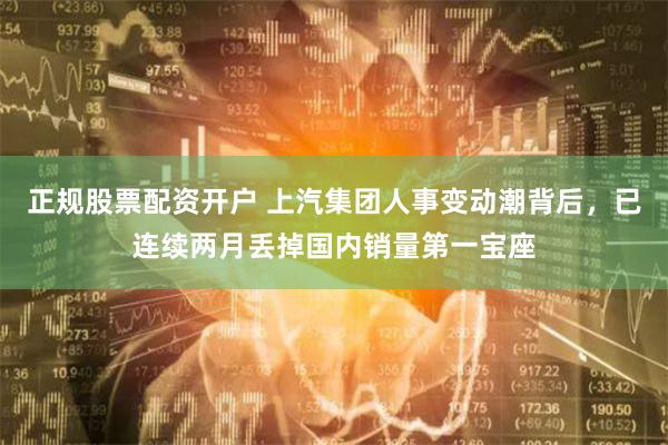 正规股票配资开户 上汽集团人事变动潮背后，已连续两月丢掉国内销量第一宝座