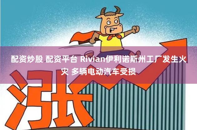 配资炒股 配资平台 Rivian伊利诺斯州工厂发生火灾 多辆电动汽车受损