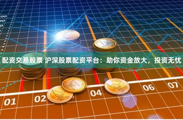 配资交易股票 沪深股票配资平台：助你资金放大，投资无忧