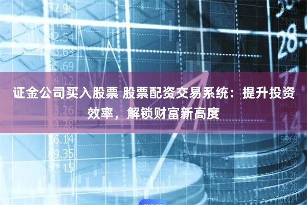 证金公司买入股票 股票配资交易系统：提升投资效率，解锁财富新高度