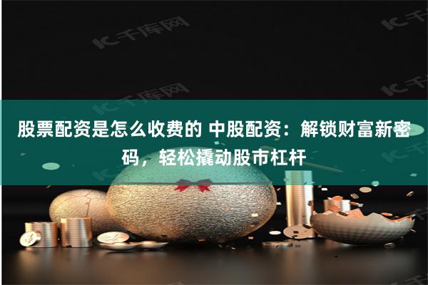 股票配资是怎么收费的 中股配资：解锁财富新密码，轻松撬动股市杠杆