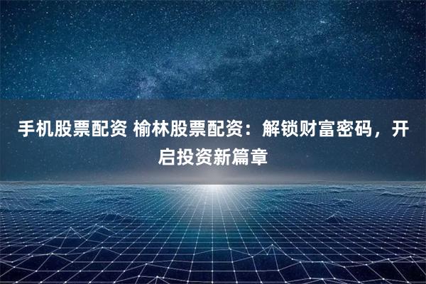 手机股票配资 榆林股票配资：解锁财富密码，开启投资新篇章