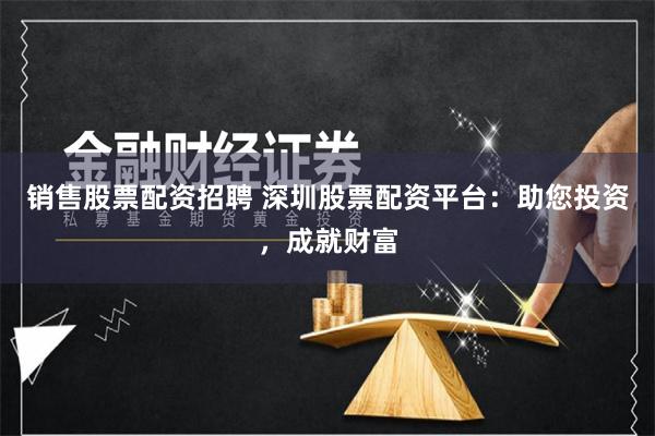 销售股票配资招聘 深圳股票配资平台：助您投资，成就财富