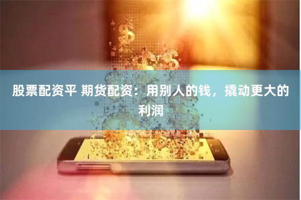 股票配资平 期货配资：用别人的钱，撬动更大的利润