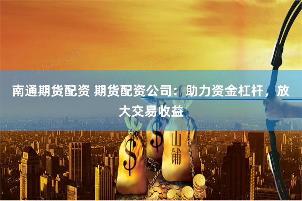 南通期货配资 期货配资公司：助力资金杠杆，放大交易收益