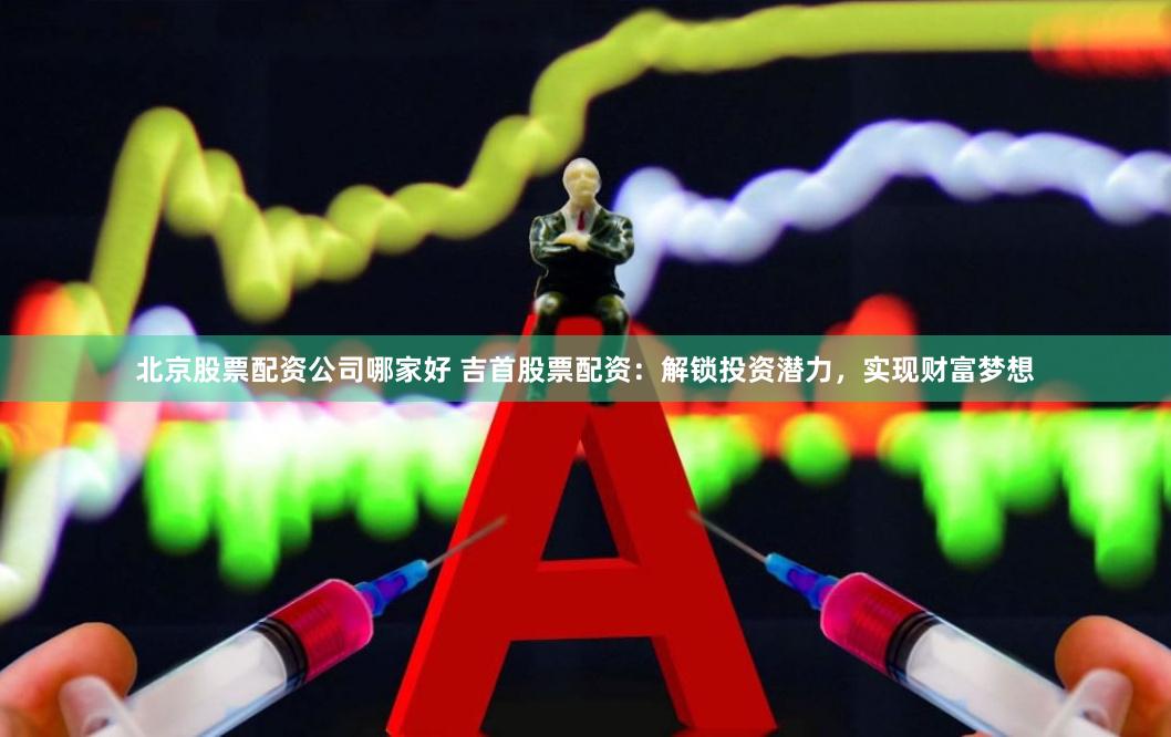 北京股票配资公司哪家好 吉首股票配资：解锁投资潜力，实现财富梦想