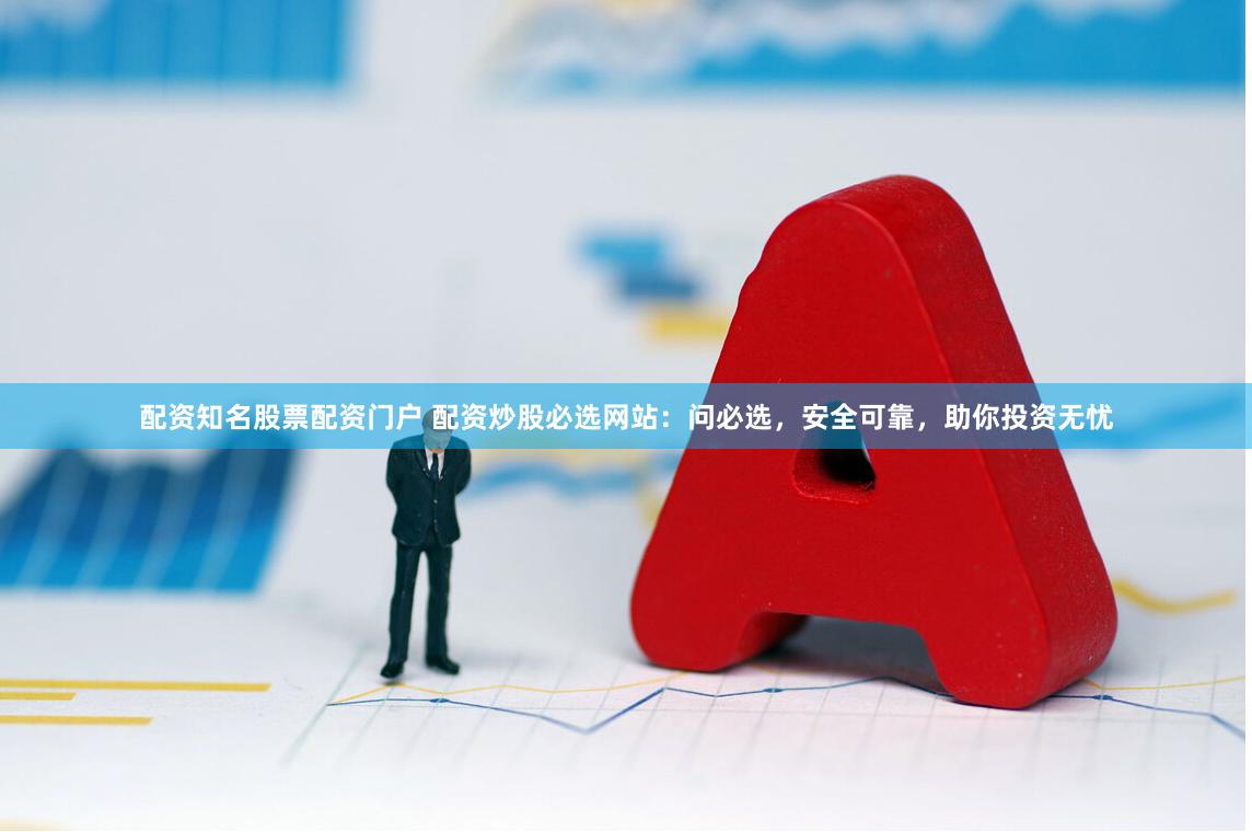 配资知名股票配资门户 配资炒股必选网站：问必选，安全可靠，助你投资无忧