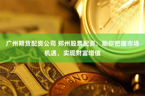 广州期货配资公司 郑州股票配资：助你把握市场机遇，实现财富增值