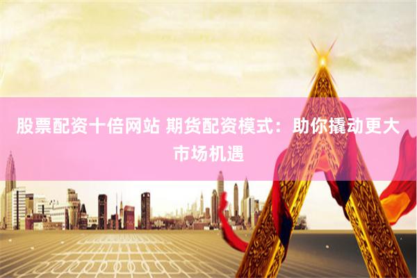股票配资十倍网站 期货配资模式：助你撬动更大市场机遇