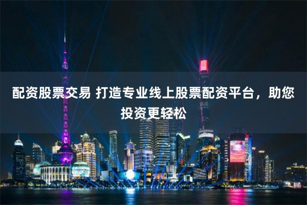 配资股票交易 打造专业线上股票配资平台，助您投资更轻松