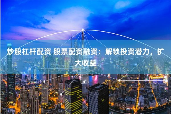 炒股杠杆配资 股票配资融资：解锁投资潜力，扩大收益