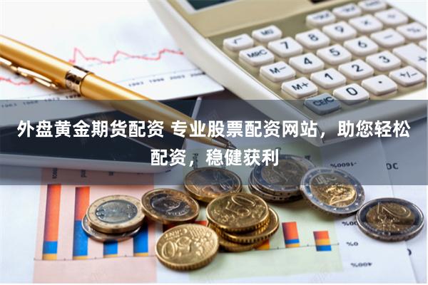 外盘黄金期货配资 专业股票配资网站，助您轻松配资，稳健获利