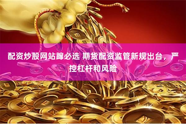 配资炒股网站蹿必选 期货配资监管新规出台，严控杠杆和风险