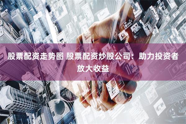 股票配资走势图 股票配资炒股公司：助力投资者放大收益