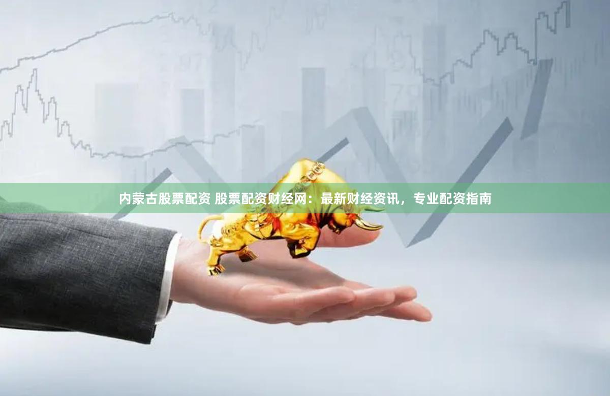 内蒙古股票配资 股票配资财经网：最新财经资讯，专业配资指南