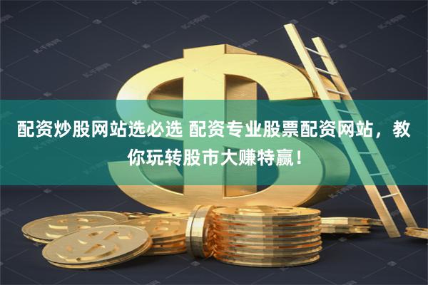 配资炒股网站选必选 配资专业股票配资网站，教你玩转股市大赚特赢！