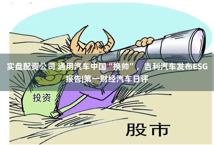 实盘配资公司 通用汽车中国“换帅”，吉利汽车发布ESG报告|第一财经汽车日评