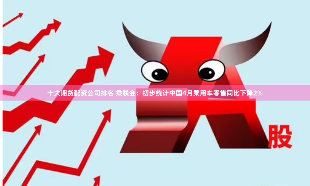 十大期货配资公司排名 乘联会：初步统计中国4月乘用车零售同比下降2%