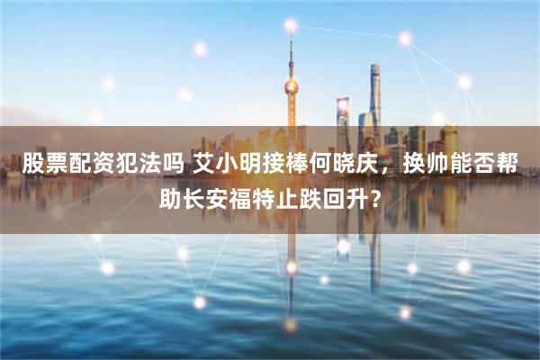 股票配资犯法吗 艾小明接棒何晓庆，换帅能否帮助长安福特止跌回升？