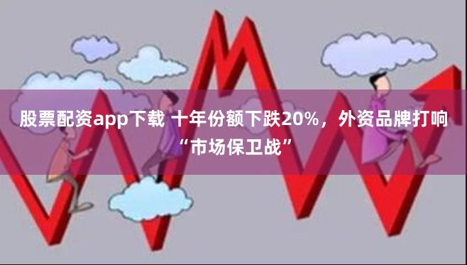 股票配资app下载 十年份额下跌20%，外资品牌打响“市场保卫战”