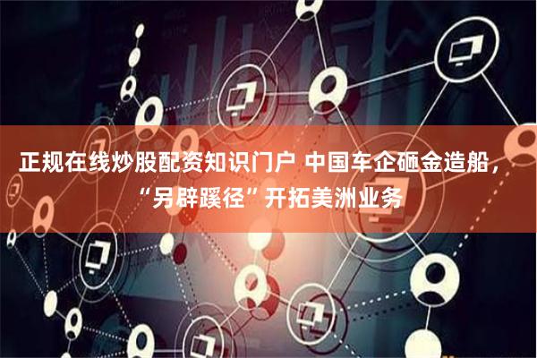 正规在线炒股配资知识门户 中国车企砸金造船， “另辟蹊径”开拓美洲业务