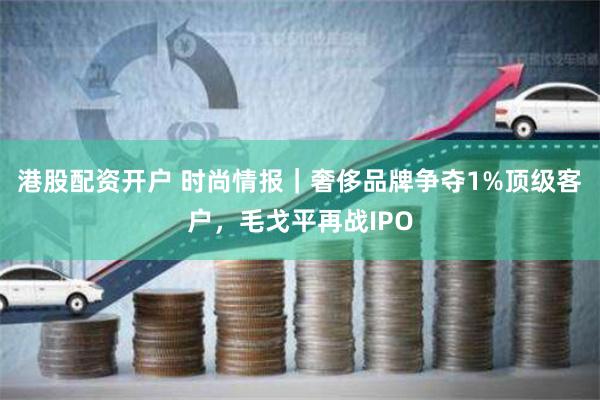 港股配资开户 时尚情报｜奢侈品牌争夺1%顶级客户，毛戈平再战IPO