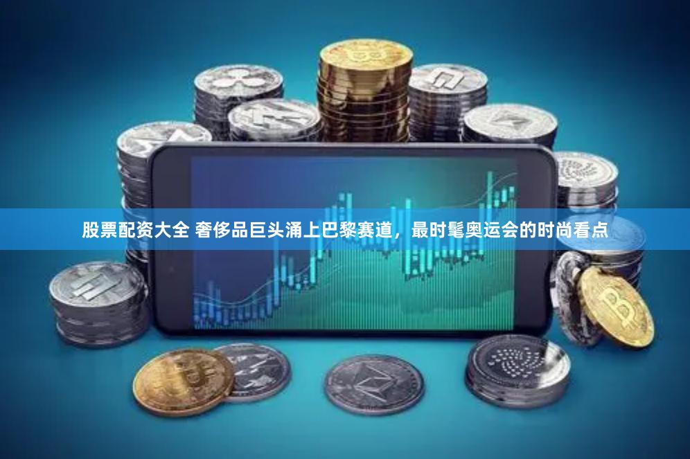 股票配资大全 奢侈品巨头涌上巴黎赛道，最时髦奥运会的时尚看点