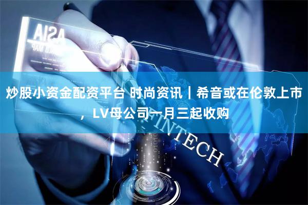 炒股小资金配资平台 时尚资讯|希音或在伦敦上市,LV母公司一月三起收购