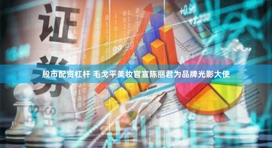 股市配资杠杆 毛戈平美妆官宣陈丽君为品牌光影大使