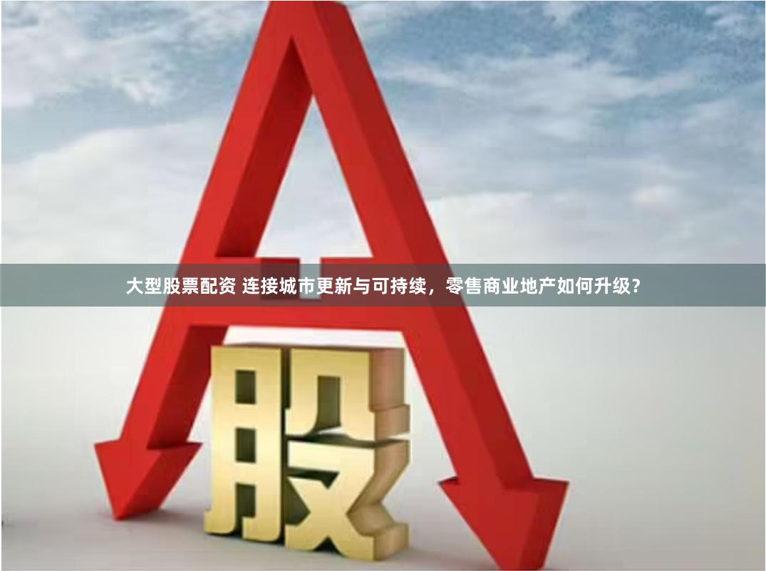 大型股票配资 连接城市更新与可持续，零售商业地产如何升级？