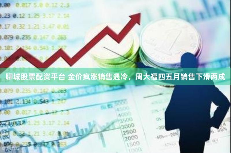 聊城股票配资平台 金价疯涨销售遇冷，周大福四五月销售下滑两成