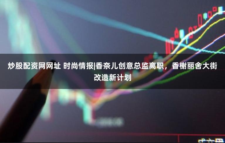 炒股配资网网址 时尚情报|香奈儿创意总监离职，香榭丽舍大街改造新计划