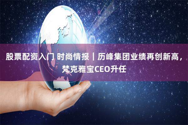 股票配资入门 时尚情报｜历峰集团业绩再创新高，梵克雅宝CEO升任