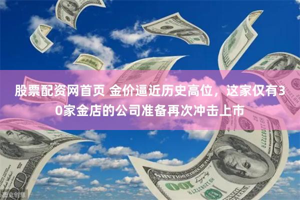 股票配资网首页 金价逼近历史高位，这家仅有30家金店的公司准备再次冲击上市