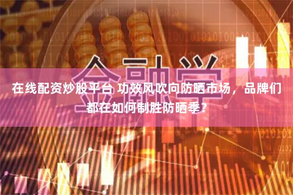 在线配资炒股平台 功效风吹向防晒市场，品牌们都在如何制胜防晒季？
