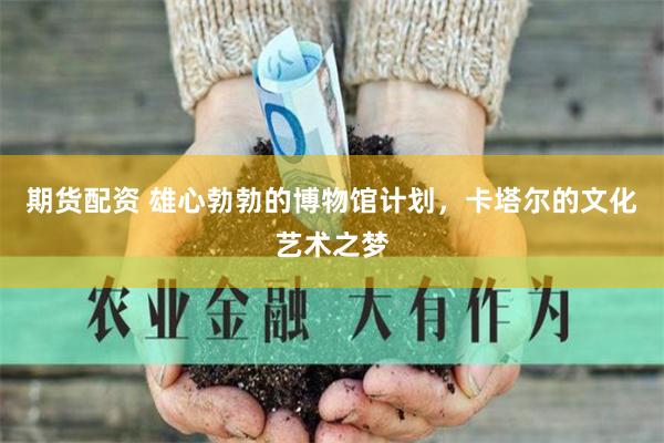期货配资 雄心勃勃的博物馆计划，卡塔尔的文化艺术之梦