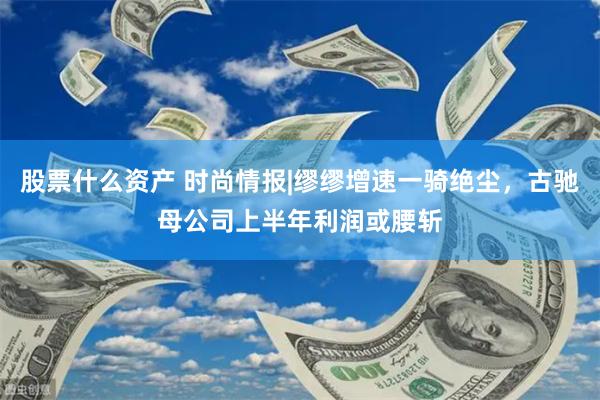 股票什么资产 时尚情报|缪缪增速一骑绝尘，古驰母公司上半年利润或腰斩