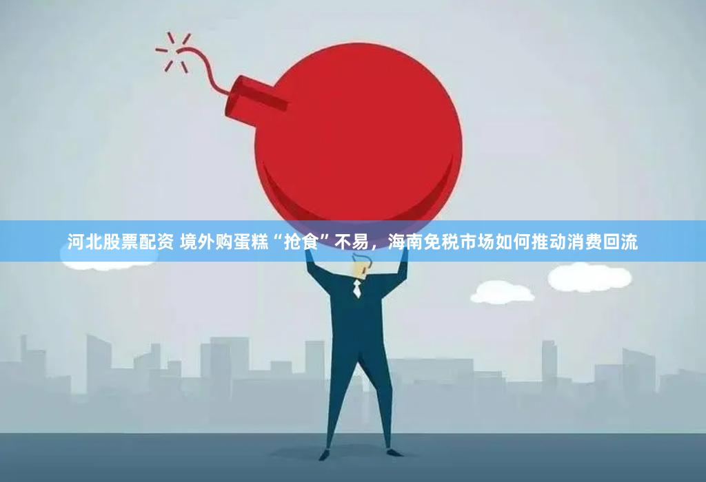 河北股票配资 境外购蛋糕“抢食”不易，海南免税市场如何推动消费回流