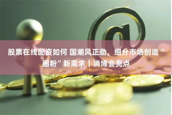 股票在线配资如何 国潮风正劲，细分市场创造“圈粉”新需求｜消博会亮点