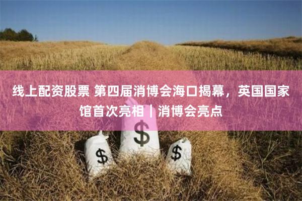 线上配资股票 第四届消博会海口揭幕，英国国家馆首次亮相｜消博会亮点