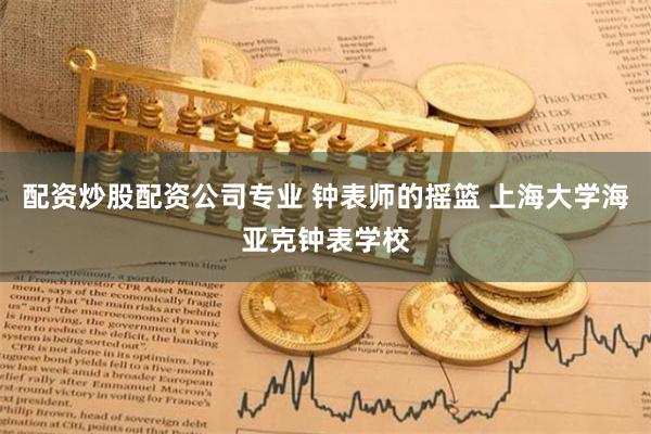 配资炒股配资公司专业 钟表师的摇篮 上海大学海亚克钟表学校