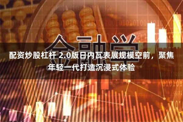 配资炒股杠杆 2.0版日内瓦表展规模空前，聚焦年轻一代打造沉浸式体验