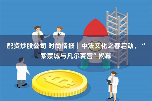 配资炒股公司 时尚情报｜中法文化之春启动，“紫禁城与凡尔赛宫”揭幕