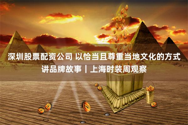 深圳股票配资公司 以恰当且尊重当地文化的方式讲品牌故事｜上海时装周观察